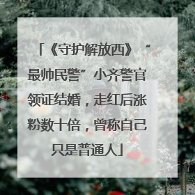 《守护解放西》“最帅民警”小齐警官领证结婚，走红后涨粉数十倍，曾称自己只是普通人