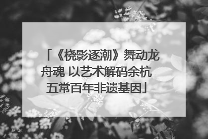 《桡影逐潮》舞动龙舟魂 以艺术解码余杭五常百年非遗基因