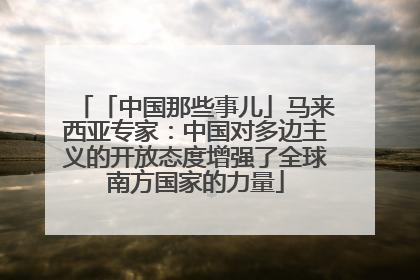 「中国那些事儿」马来西亚专家：中国对多边主义的开放态度增强了全球南方国家的力量
