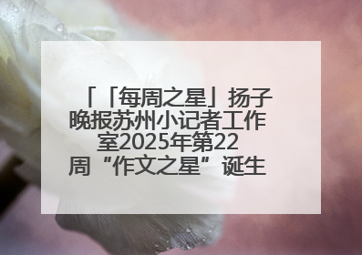 「每周之星」扬子晚报苏州小记者工作室2025年第22周“作文之星”诞生啦，快来领奖