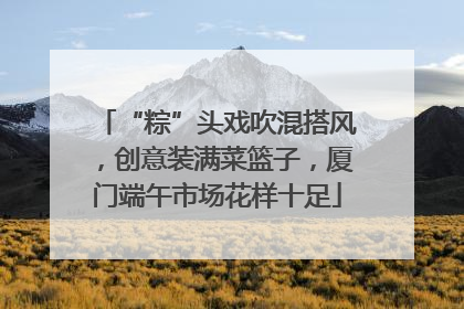“粽”头戏吹混搭风，创意装满菜篮子，厦门端午市场花样十足