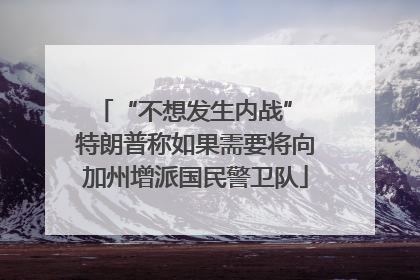 “不想发生内战” 特朗普称如果需要将向加州增派国民警卫队