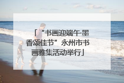 “书画迎端午·墨香颂佳节”永州市书画雅集活动举行