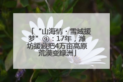 “山海情・雪域援梦”⑨：17年，潍坊援藏把4万亩高原荒漠变绿洲