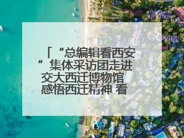 “总编辑看西安”集体采访团走进交大西迁博物馆 感悟西迁精神 看交大人续写爱国奋斗新篇章