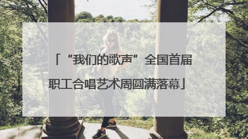 “我们的歌声”全国首届职工合唱艺术周圆满落幕