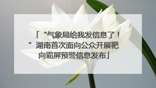 “气象局给我发信息了！”湖南首次面向公众开展靶向霸屏预警信息发布