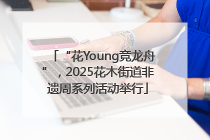 “花Young竞龙舟”，2025花木街道非遗周系列活动举行