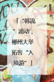 “韩流”涌动，郴州大举拓客“入境游”