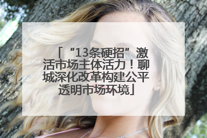 “13条硬招”激活市场主体活力！聊城深化改革构建公平透明市场环境