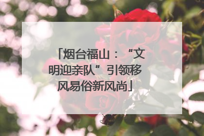 烟台福山：“文明迎亲队”引领移风易俗新风尚