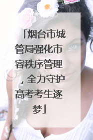 烟台市城管局强化市容秩序管理，全力守护高考考生逐梦