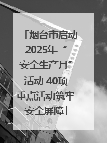 烟台市启动2025年“安全生产月”活动 40项重点活动筑牢安全屏障