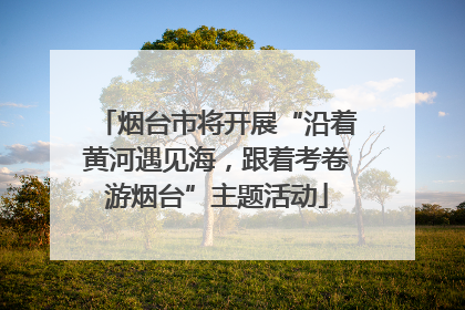烟台市将开展“沿着黄河遇见海，跟着考卷游烟台”主题活动