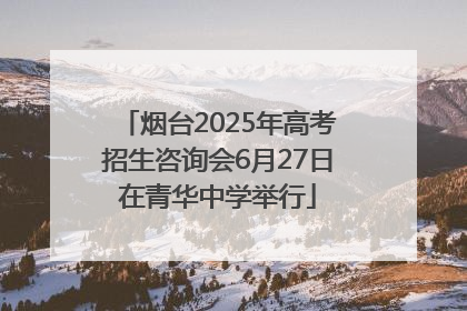 烟台2025年高考招生咨询会6月27日在青华中学举行