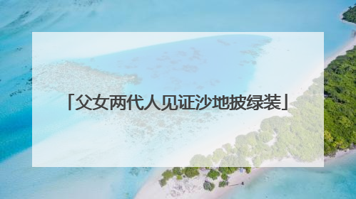 父女两代人见证沙地披绿装