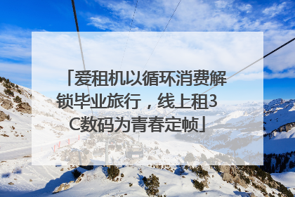 爱租机以循环消费解锁毕业旅行，线上租3C数码为青春定帧