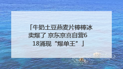 牛奶土豆燕麦片棒棒冰卖爆了 京东京喜自营618涌现“爆单王”