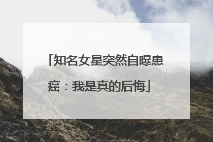 知名女星突然自曝患癌：我是真的后悔