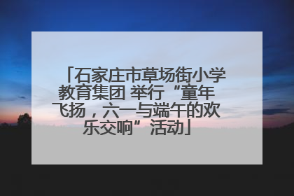 石家庄市草场街小学教育集团 举行“童年飞扬，六一与端午的欢乐交响”活动