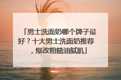男士洗面奶哪个牌子最好？十大男士洗面奶推荐，爆改粗糙油腻肌