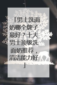 男士洗面奶哪个牌子最好？十大男士顶级洗面奶推荐，清洁能力好