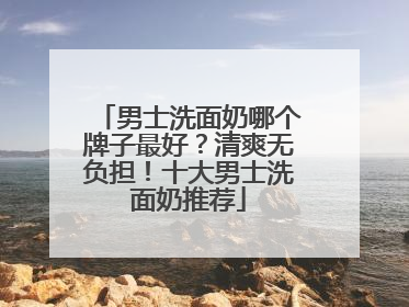 男士洗面奶哪个牌子最好？清爽无负担！十大男士洗面奶推荐