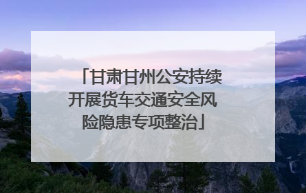 甘肃甘州公安持续开展货车交通安全风险隐患专项整治
