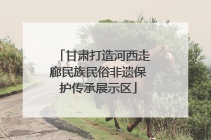 甘肃打造河西走廊民族民俗非遗保护传承展示区