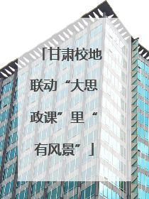 甘肃校地联动“大思政课”里“有风景”