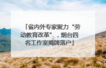 省内外专家聚力“劳动教育改革”，烟台四名工作室揭牌落户