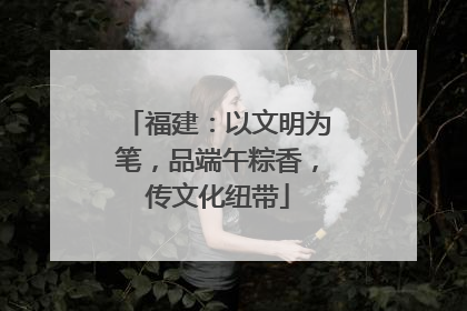 福建：以文明为笔，品端午粽香，传文化纽带