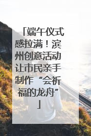端午仪式感拉满！滨州创意活动让市民亲手制作“会祈福的龙舟”