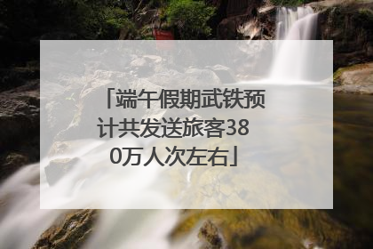 端午假期武铁预计共发送旅客380万人次左右