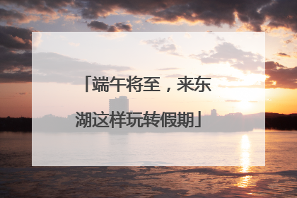 端午将至，来东湖这样玩转假期