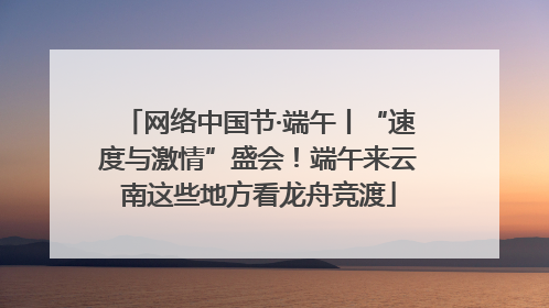 网络中国节·端午丨“速度与激情”盛会！端午来云南这些地方看龙舟竞渡