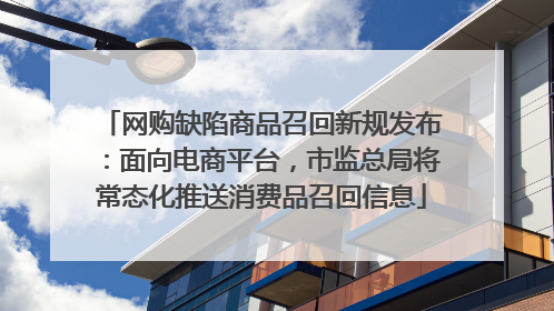网购缺陷商品召回新规发布：面向电商平台，市监总局将常态化推送消费品召回信息