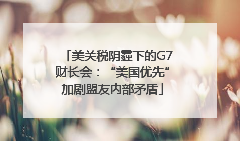 美关税阴霾下的G7财长会：“美国优先”加剧盟友内部矛盾