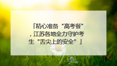精心准备“高考餐”，江苏各地全力守护考生“舌尖上的安全”