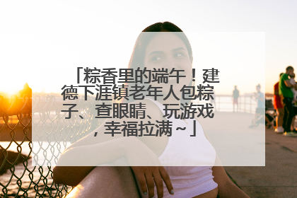 粽香里的端午！建德下涯镇老年人包粽子、查眼睛、玩游戏，幸福拉满～