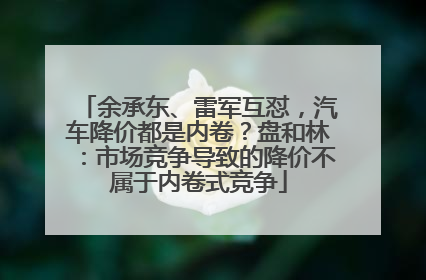 余承东、雷军互怼，汽车降价都是内卷？盘和林：市场竞争导致的降价不属于内卷式竞争
