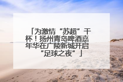 为激情“苏超”干杯！扬州青岛啤酒嘉年华在广陵新城开启“足球之夜”