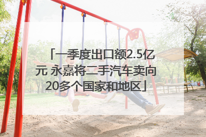 一季度出口额2.5亿元 永嘉将二手汽车卖向20多个国家和地区