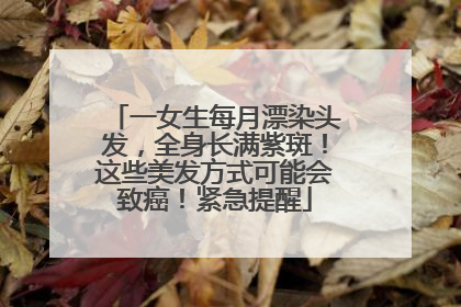 一女生每月漂染头发，全身长满紫斑！这些美发方式可能会致癌！紧急提醒