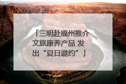 三明赴福州推介文旅康养产品 发出“夏日邀约”