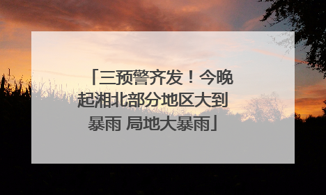 三预警齐发！今晚起湘北部分地区大到暴雨 局地大暴雨