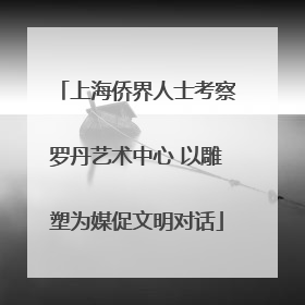 上海侨界人士考察罗丹艺术中心 以雕塑为媒促文明对话
