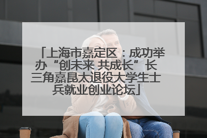上海市嘉定区：成功举办“创未来 共成长”长三角嘉昆太退役大学生士兵就业创业论坛