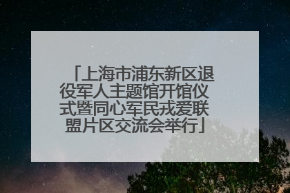 上海市浦东新区退役军人主题馆开馆仪式暨同心军民戎爱联盟片区交流会举行