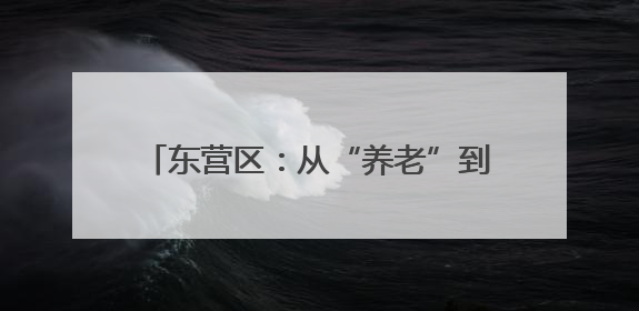 东营区：从“养老”到“享老”的温暖蝶变